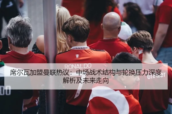 席尔瓦加盟曼联热议：中场战术结构与轮换压力深度解析及未来走向